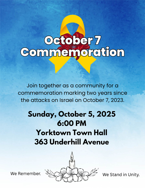 October 7 Commemoration, Join together as a community for a commemoration marking two years since the attacks on Israel on October 7, 2023. Sunday, october 5, 2025 at 6 PM Yorktown Town Hall 363 Underhill Avenue. We Remember. We Stand in Unity.